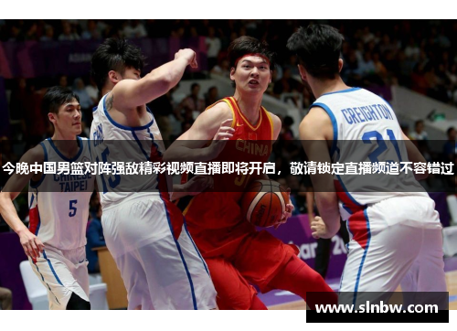 今晚中国男篮对阵强敌精彩视频直播即将开启，敬请锁定直播频道不容错过