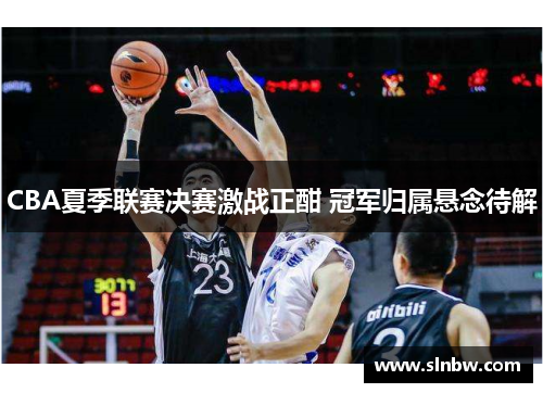 CBA夏季联赛决赛激战正酣 冠军归属悬念待解